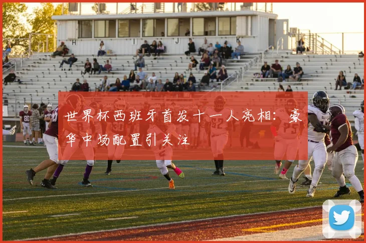 世界杯西班牙首发十一人亮相：豪华中场配置引关注