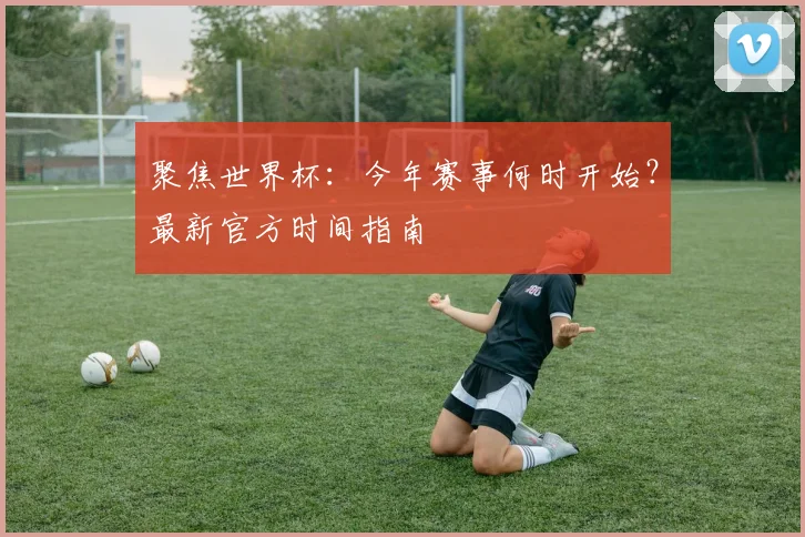 聚焦世界杯：今年赛事何时开始？最新官方时间指南