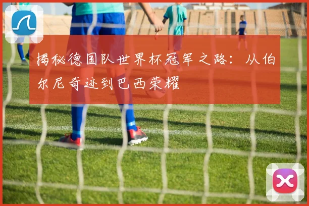揭秘德国队世界杯冠军之路：从伯尔尼奇迹到巴西荣耀