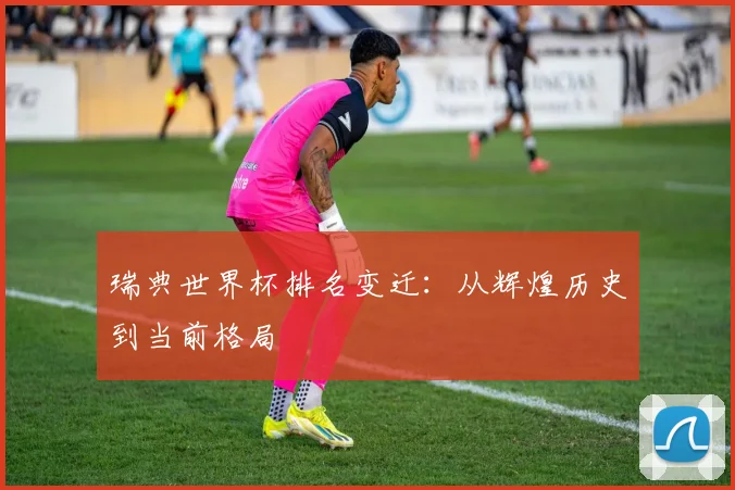 瑞典世界杯排名变迁:从辉煌历史到当前格局