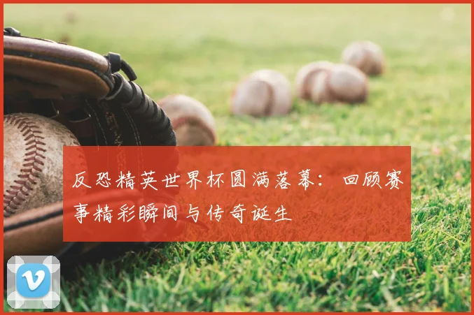 反恐精英世界杯圆满落幕：回顾赛事精彩瞬间与传奇诞生