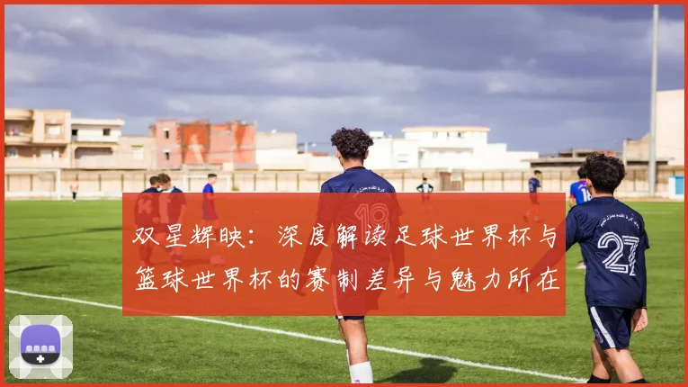 双星辉映：深度解读足球世界杯与篮球世界杯的赛制差异与魅力所在