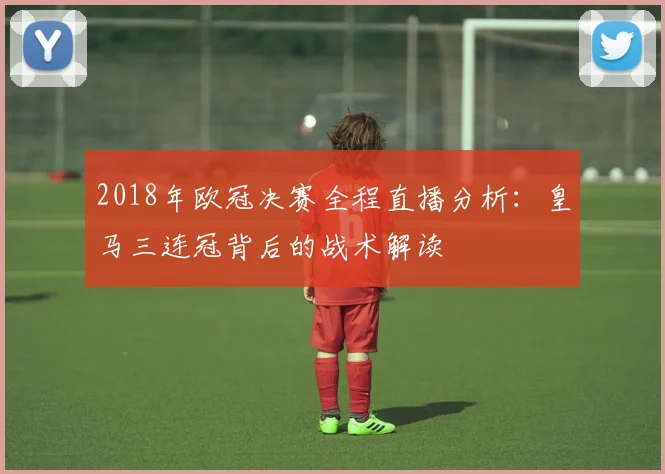 2018年欧冠决赛全程直播分析：皇马三连冠背后的战术解读