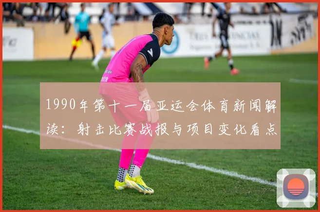 1990年第十一届亚运会体育新闻解读：射击比赛战报与项目变化看点